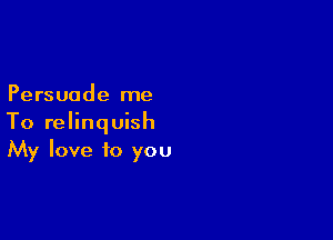 Persuode me

To relinquish
My love to you