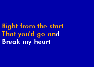 Right from the start

Thai you'd go and
Break my heart