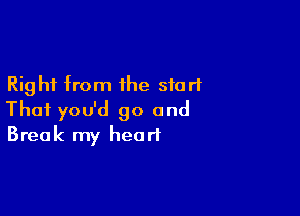 Right from the start

Thai you'd go and
Break my heart