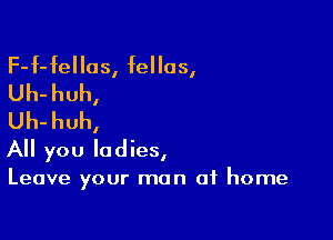 F-f-fellos, fellas,
Uh-huh,
Uh-huh,

All you ladies,

Leave your man of home