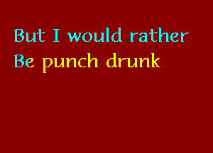 But I would rather
Be punch drunk