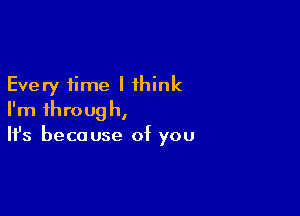 Every time I think

I'm through,
It's because of you