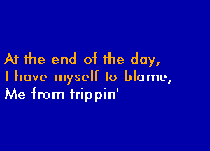 At the end of the day,

I have myself to blame,
Me from trippin'