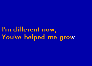 I'm d iHe rent now,

You've helped me grow