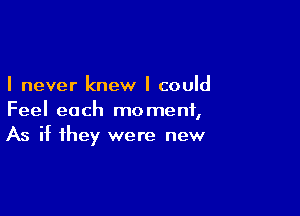 I never knew I could

Feel each moment,
As if they were new