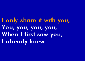 I only share it with you,
You, you, you, you,

When I first saw you,
I already knew