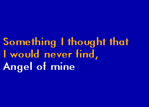 Something I thought that

I would never find,
Angel of mine