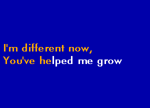 I'm d iHe rent now,

You've helped me grow