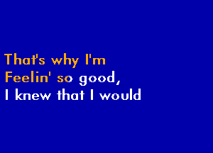 Thafs why I'm

Feelin' so good,
I knew that I would