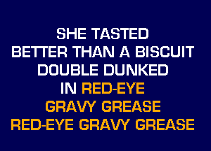 SHE TASTED
BETTER THAN A BISCUIT
DOUBLE DUNKED
IN RED-EYE
GRAW GREASE
RED-EYE GRAW GREASE