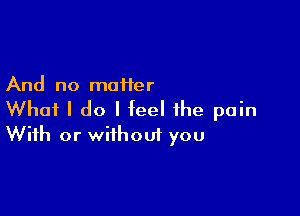 And no maiier

What I do I feel the pain
With or without you