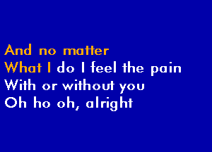 And no maHer

Whai I do I feel the pain

With or without you
Oh ho oh, alright