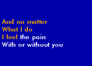 And no maHer

Whai I do

I feel the pain
With or without you