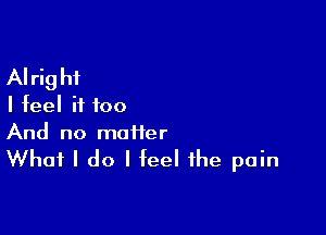 Alright
I feel if too

And no maiier

What I do I feel the pain