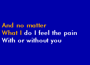 And no maiier

What I do I feel the pain
With or without you