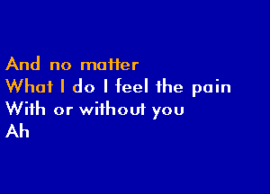 And no maHer

Whai I do I feel the pain

With or without you
Ah