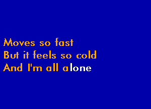 Moves so fast

But it feels so cold
And I'm all alone