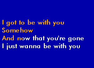 I got 10 be with you
Somehow

And now that you're gone
I just wanna be with you