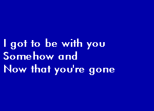 I got to be with you

Somehow and
Now that you're gone