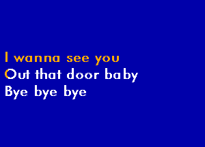 I wanna see you

Out that door he by
Bye bye bye