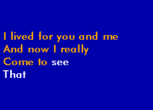 I lived for you and me
And now I really

Come to see

That