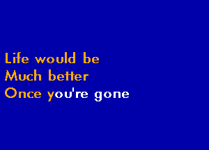 Life would be

Much heifer

Once you're gone