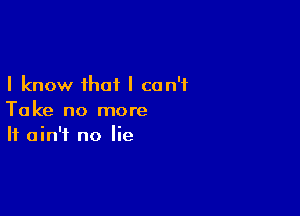 I know that I can't

Take no more
It ain't no lie