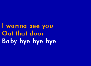 I wanna see you

Out that door
30 by bye bye bye