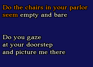 Do the chairs in your parlor
seem empty and bare

Do you gaze
at your doorstep
and picture me there