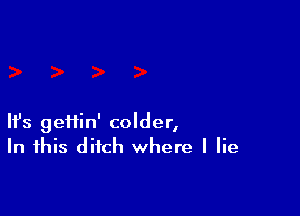 Ifs geiiin' colder,
In this ditch where I lie