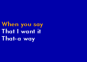 When you say

That I want it
Thaf-o way