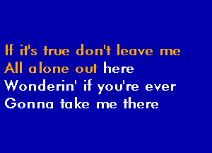 If ifs true don't leave me
All alone ouf here
Wonderin' if you're ever
Gonna take me there