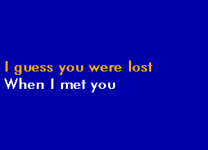 I guess you were lost

When I met you