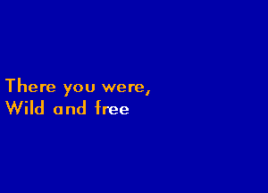 There you were,

Wild and free