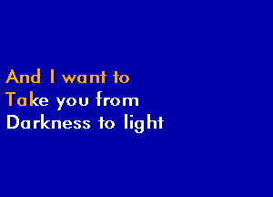 And I want to

Take you from
Darkness to light