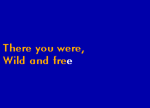 There you were,

Wild and free