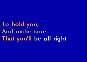 To hold you,

And ma ke sure

That you'll be all right