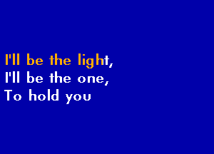 I'll be the light,

I'll be the one,
To hold you