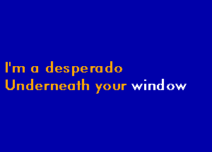 I'm a desperado

Underneath your window