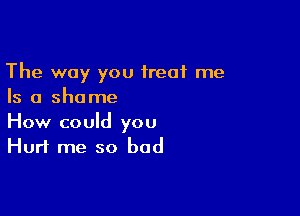 The way you treat me
Is a shame

How could you
Hurt me so bad