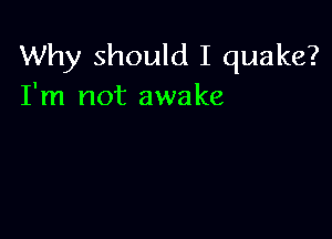 Why should I quake?
I'm not awake
