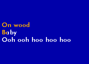 On wood

Baby
Ooh ooh hoo hoo hoo