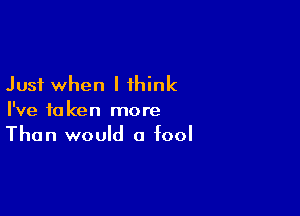 Just when I think

I've taken more
Than would a fool