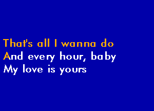 Thafs all I wanna do

And every hour, he by
My love is yours