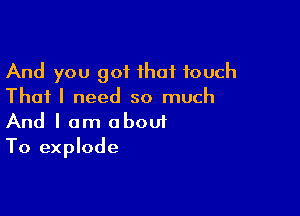 And you got that touch
That I need so much

And I am abouf
To explode