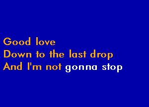 Good love

Down to the last drop
And I'm not gonna stop