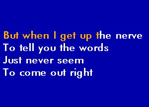 But when I get up the nerve
To tell you the words

Just never seem
To come out right