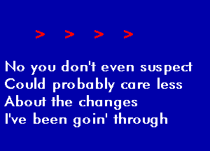 No you don't even susped
Could probably care less

About he changes
I've been goin' 1hrough