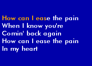 How can I ease the pain
When I know you're
Comin' back again

How can I ease the pain
In my heart