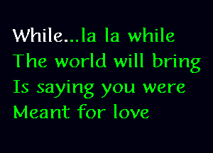 While...la la while
The world will bring

Is saying you were
Meant for love